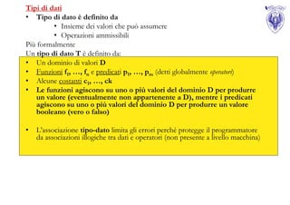 Tipi di dati
• Tipo di dato è definito da
         • Insieme dei valori che può assumere
         • Operazioni ammissibili
Più formalmente
Un tipo di dato T è definito da:
• Un dominio di valori D
• Funzioni f1, …, fn e predicati p1, …, pm (detti globalmente operatori)
• Alcune costanti c1, …, ck
• Le funzioni agiscono su uno o più valori del dominio D per produrre
    un valore (eventualmente non appartenente a D), mentre i predicati
    agiscono su uno o più valori del dominio D per produrre un valore
    booleano (vero o falso)

•   L’associazione tipo-dato limita gli errori perché protegge il programmatore
    da associazioni illogiche tra dati e operatori (non presente a livello macchina)
 
