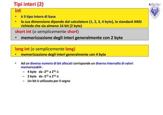Tipi interi (2)
int
•   è il tipo intero di base
•   la sua dimensione dipende dal calcolatore (1, 2, 3, 4 byte), lo standard ANSI
    richiede che sia almeno 16 bit (2 byte)
short int (o semplicemente short)
• memorizzazione degli interi generalmente con 2 byte

long int (o semplicemente long)
•   memorizzazione degli interi generalmente con 4 byte

•   Ad un diverso numero di bit allocati corrisponde un diverso intervallo di valori
    memorizzabili:
     – 4 byte da -231 a 231-1
     – 2 byte da -215 a 215-1
     – Un bit è utilizzato per il segno
 