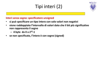 Tipi interi (2)

Interi senza segno: specificatore unsigned
• si può specificare un tipo intero con solo valori non negativi
• viene raddoppiato l’intervallo di valori dato che il bit più significativo
   non rappresenta il segno
    – 4 byte da 0 a 232-1
• se non specificato, l’intero è con segno (signed)
 