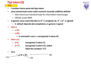 Tipi interi (3)
 char
 • i caratteri fanno parte del tipo intero
 • sono memorizzati come codici numerici secondo codifiche definite
      – ASCII (American Standard Code for Information Interchange)
      – EBCDIC (usato IBM)
 • in genere sono usati 8 bit (da 0 a 28 -1 unsigned, da -27 a 27 -1 signed)
      – il default dipende dal compilatore, in genere è signed
 • char c;
      – c=‘A’;
      – c=65;
           • in entrambi i casi a c corrisponde il valore 65
 • char a, b;
      – a=5;          (assegnato il valore 5)
      – a=‘5’;        (assegnato il valore 53, codice
                      ASCII del carattere “5”)
 • int j;
           • j=‘A’ + ‘B’;                         66
131                        65
 