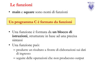 Le funzioni
• main e square sono nomi di funzioni

Un programma C è formato da funzioni

• Una funzione è formata da un blocco di
  istruzioni, strutturate in base ad una precisa
  sintassi
• Una funzione può:
   – produrre un risultato a fronte di elaborazioni sui dati
     di ingresso
   – seguire delle operazioni che non producono output
 