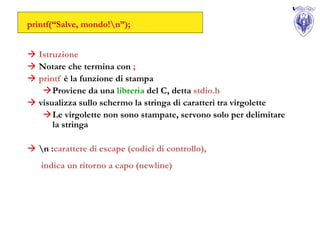 printf(“Salve, mondo!n”);


 Istruzione
 Notare che termina con ;
 printf è la funzione di stampa
   Proviene da una libreria del C, detta stdio.h
 visualizza sullo schermo la stringa di caratteri tra virgolette
   Le virgolette non sono stampate, servono solo per delimitare
      la stringa

 n :carattere di escape (codici di controllo),
   indica un ritorno a capo (newline)
 