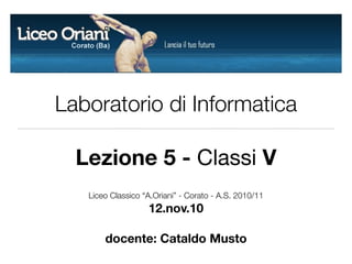 Laboratorio di Informatica
Lezione 5 - Classi V
Liceo Classico “A.Oriani” - Corato - A.S. 2010/11
12.nov.10
docente: Cataldo Musto
 