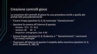 Creazione controlli gioco
La creazione dei controlli di gioco ha una procedura simile a quella dei
prefab fatti precedentemente
• Creare Empty (position 0, 0, 0) nominalo ‘’GameControls’’
• Spostare la camera all’interno di questo.
• Position: -72.5 73 -43.5
• Rotation: 40 60 0
• Projection: orthographic; Size: 9.46
• Creare Empty (position 0, 0, 0) dentro a ‘’ ’GameControls’’, nominarlo
‘’Car (root) msimple’’
• Trascinare all’interno di questo il modello della macchina (position 0, 0,
0.45; Rotation 0, 180, 0)
 