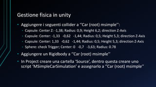 Gestione fisica in unity
• Aggiungere i seguenti collider a ‘’Car (root) msimple’’:
• Capsule: Center Z: -1,38; Radius: 0,9; Height 6,2; direction Z-Axis
• Capsule: Center: -1,33 -0,62 -1,44; Radius: 0,5; Height 5,3; direction Z-Axis
• Capsule: Center: 1,33 -0,62 -1,44; Radius: 0,5; Height 5,3; direction Z-Axis
• Sphere: check Trigger; Center: 0 -0,7 -3,63; Radius: 0.78
• Aggiungere un Rigidbody a ‘’Car (root) msimple’’
• In Project creare una cartella ‘Source’, dentro questa creare uno
script ‘MSimpleCarSimulation’ e assegnarlo a ‘’Car (root) msimple’’
 