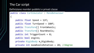 The Car script
public class CarSimulator : MonoBehaviour
{
public float Speed = 12f;
public float TurnSpeed = 180f;
public Transform[] FrontWheels;
public Transform[] RearWheels;
public int TriggerCount = 0;
public bool engine;
private Rigidbody m_Rigidbody;
private int maxWheelsRotation = 20; //degree
Definizione membri pubblici e privati classe
 