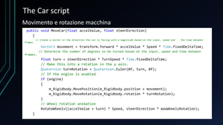 The Car script
public void MoveCar(float accelValue, float steerDirection)
{
// Create a vector in the direction the car is facing with a magnitude based on the input, speed and the time between
frames.
Vector3 movement = transform.forward * accelValue * Speed * Time.fixedDeltaTime;
// Determine the number of degrees to be turned based on the input, speed and time between
frames.
float turn = steerDirection * TurnSpeed * Time.fixedDeltaTime;
// Make this into a rotation in the y axis.
Quaternion turnRotation = Quaternion.Euler(0f, turn, 0f);
// If the engine is enabled
if (engine)
{
m_Rigidbody.MovePosition(m_Rigidbody.position + movement);
m_Rigidbody.MoveRotation(m_Rigidbody.rotation * turnRotation);
}
// Wheel rotation animation
RotateWheels((accelValue + turn) * Speed, steerDirection * maxWheelsRotation);
}
Movimento e rotazione macchina
 