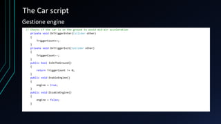 The Car script
// Checks if the car is on the ground to avoid mid-air acceleration
private void OnTriggerEnter(Collider other)
{
TriggerCount++;
}
private void OnTriggerExit(Collider other)
{
TriggerCount--;
}
public bool IsOnTheGround()
{
return TriggerCount != 0;
}
public void EnableEngine()
{
engine = true;
}
public void DisableEngine()
{
engine = false;
}
Gestione engine
 