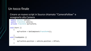 Un tocco finale
Creare un nuovo script in Source chiamato ‘’CameraFollow’’ e
assegnarlo alla Camera
public Vector3 Offset;
public Transform vehicle;
private Transform myTrasform;
void Start ()
{
myTrasform = GetComponent<Transform>();
}
void FixedUpdate ()
{
myTrasform.position = vehicle.position + Offset;
}
 