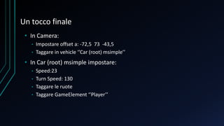Un tocco finale
• In Camera:
• Impostare offset a: -72,5 73 -43,5
• Taggare in vehicle ‘’Car (root) msimple’’
• In Car (root) msimple impostare:
• Speed:23
• Turn Speed: 130
• Taggare le ruote
• Taggare GameElement ‘’Player’’
 