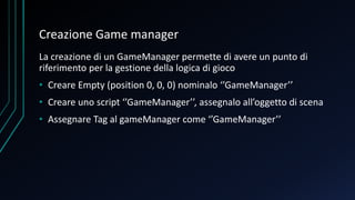Creazione Game manager
La creazione di un GameManager permette di avere un punto di
riferimento per la gestione della logica di gioco
• Creare Empty (position 0, 0, 0) nominalo ‘’GameManager’’
• Creare uno script ‘’GameManager’’, assegnalo all’oggetto di scena
• Assegnare Tag al gameManager come ‘’GameManager’’
 