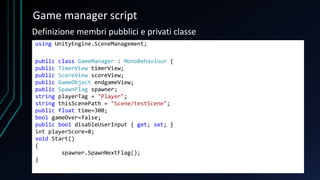 Game manager script
using UnityEngine.SceneManagement;
public class GameManager : MonoBehaviour {
public TimerView timerView;
public ScoreView scoreView;
public GameObject endgameView;
public SpawnFlag spawner;
string playerTag = "Player";
string thisScenePath = "Scene/testScene";
public float time=300;
bool gameOver=false;
public bool disableUserInput { get; set; }
int playerScore=0;
void Start()
{
spawner.SpawnNextFlag();
}
Definizione membri pubblici e privati classe
 
