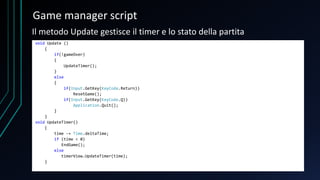 Game manager script
void Update ()
{
if(!gameOver)
{
UpdateTimer();
}
else
{
if(Input.GetKey(KeyCode.Return))
ResetGame();
if(Input.GetKey(KeyCode.Q))
Application.Quit();
}
}
void UpdateTimer()
{
time -= Time.deltaTime;
if (time < 0)
EndGame();
else
timerView.UpdateTimer(time);
}
Il metodo Update gestisce il timer e lo stato della partita
 