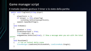 Game manager script
public void FlagTaken(string player)
{
playerScore += 1;
if (player == this.playerTag)
scoreView.SetScore(playerScore);
spawner.SpawnNextFlag();
}
void EndGame()
{
gameOver = true;
disableUserInput = true;
Time.timeScale = 0;
endgameView.SetActive(true); // Show a message when you win with the total
points
}
void ResetGame()
{ // Fai un restart della scena
SceneManager.LoadScene(thisScenePath, LoadSceneMode.Single);
}
Il metodo Update gestisce il timer e lo stato della partita
 