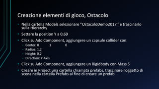 Creazione elementi di gioco, Ostacolo
• Nella cartella Models selezionare ‘’OstacoloDemo2017’’ e trascinarlo
sulla Hierarchy
• Settare la position Y a 0,69
• Click su Add Component, aggiungere un capsule collider con:
• Center: 0 1 0
• Radius: 1,2
• Height: 0,2
• Direction: Y-Axis
• Click su Add Component, aggiungere un Rigidbody con Mass 5
• Creare in Project una cartella chiamata prefabs, trascinare l’oggetto di
scena nella cartella Prefabs al fine di creare un prefab
 