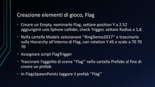Creazione elementi di gioco, Flag
• Creare un Empty, nominarlo Flag, settare position Y a 2.52
aggiungere uno Sphere collider, check Trigger, settare Radius a 1,8
• Nella cartella Models selezionare ‘’RingDemo2017’’ e trascinarlo
sulla Hierarchy all’interno di Flag, con rotation Y 45 e scale a 70 70
70
• Assegnare script FlagTrigger
• Trascinare l’oggetto di scena ‘’Flag’’ nella cartella Prefabs al fine di
creare un prefab
• In FlagsSpawnPoints taggare il prefab ‘’Flag’’
 