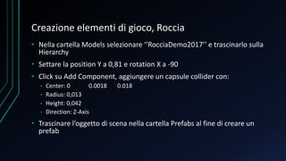 Creazione elementi di gioco, Roccia
• Nella cartella Models selezionare ‘’RocciaDemo2017’’ e trascinarlo sulla
Hierarchy
• Settare la position Y a 0,81 e rotation X a -90
• Click su Add Component, aggiungere un capsule collider con:
• Center: 0 0.0018 0.018
• Radius: 0,013
• Height: 0,042
• Direction: Z-Axis
• Trascinare l’oggetto di scena nella cartella Prefabs al fine di creare un
prefab
 