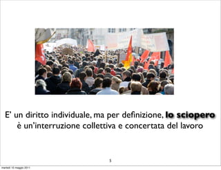 E’ un diritto individuale, ma per deﬁnizione, lo sciopero
      è un’interruzione collettiva e concertata del lavoro


                              5
martedì 10 maggio 2011
 