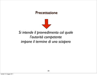 Precettazione



                         Si intende il provvedimento col quale
                                 l’autorità competente
                           impone il termine di uno sciopero




                                            34
martedì 10 maggio 2011
 