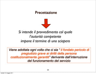 Precettazione



                         Si intende il provvedimento col quale
                                 l’autorità competente
                           impone il termine di uno sciopero

              Viene adottata ogni volta che ci sia “ il fondato pericolo di
                       pregiudizio grave ai diritti della persona
               costituzionalmente garantiti” derivante dall’interruzione
                           del funzionamento del servizio

                                            34
martedì 10 maggio 2011
 
