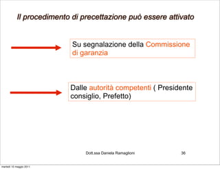 Il procedimento di precettazione può essere attivato


                           Su segnalazione della Commissione
                           di garanzia



                          Dalle autorità competenti ( Presidente
                          consiglio, Prefetto)




                               Dott.ssa Daniela Ramaglioni   36


martedì 10 maggio 2011
 