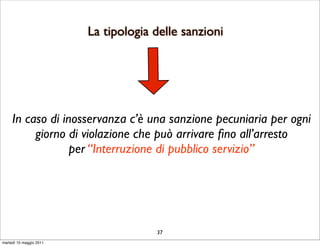 La tipologia delle sanzioni




     In caso di inosservanza c’è una sanzione pecuniaria per ogni
          giorno di violazione che può arrivare ﬁno all’arresto
                  per “Interruzione di pubblico servizio”




                                      37
martedì 10 maggio 2011
 
