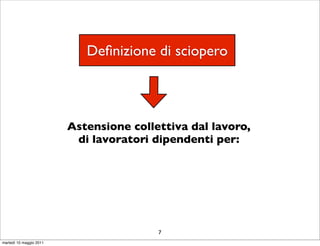 Deﬁnizione di sciopero



                         Astensione collettiva dal lavoro,
                          di lavoratori dipendenti per:




                                         7
martedì 10 maggio 2011
 