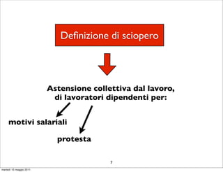 Deﬁnizione di sciopero



                         Astensione collettiva dal lavoro,
                          di lavoratori dipendenti per:


     motivi salariali

                           protesta

                                         7
martedì 10 maggio 2011
 