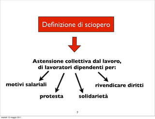 Deﬁnizione di sciopero



                         Astensione collettiva dal lavoro,
                          di lavoratori dipendenti per:


     motivi salariali                              rivendicare diritti

                           protesta          solidarietà

                                         7
martedì 10 maggio 2011
 