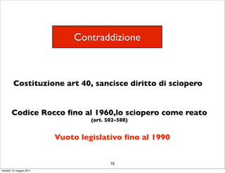 Contraddizione



        Costituzione art 40, sancisce diritto di sciopero


       Codice Rocco ﬁno al 1960,lo sciopero come reato
                                  (art. 502-508)


                         Vuoto legislativo ﬁno al 1990


                                         10
martedì 10 maggio 2011
 