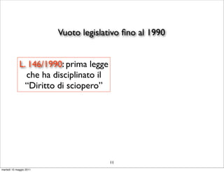 Vuoto legislativo ﬁno al 1990


             L. 146/1990: prima legge
               che ha disciplinato il
               “Diritto di sciopero”




                                        11
martedì 10 maggio 2011
 