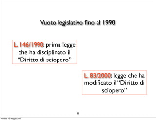 Vuoto legislativo ﬁno al 1990


             L. 146/1990: prima legge
               che ha disciplinato il
               “Diritto di sciopero”

                                             L. 83/2000: legge che ha
                                             modiﬁcato il “Diritto di
                                                    sciopero”


                                        11
martedì 10 maggio 2011
 