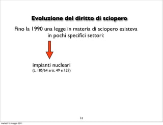Evoluzione del diritto di sciopero
             Fino la 1990 una legge in materia di sciopero esisteva
                           in pochi speciﬁci settori:




                         impianti nucleari
                         (L. 185/64 artt. 49 e 129)




                                                      12
martedì 10 maggio 2011
 