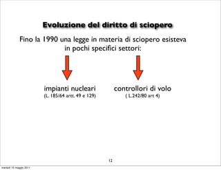 Evoluzione del diritto di sciopero
             Fino la 1990 una legge in materia di sciopero esisteva
                           in pochi speciﬁci settori:




                         impianti nucleari                 controllori di volo
                         (L. 185/64 artt. 49 e 129)           ( L.242/80 art 4)




                                                      12
martedì 10 maggio 2011
 