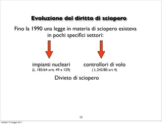 Evoluzione del diritto di sciopero
             Fino la 1990 una legge in materia di sciopero esisteva
                           in pochi speciﬁci settori:




                         impianti nucleari                 controllori di volo
                         (L. 185/64 artt. 49 e 129)           ( L.242/80 art 4)

                                        Divieto di sciopero




                                                      12
martedì 10 maggio 2011
 