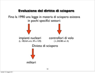 Evoluzione del diritto di sciopero
             Fino la 1990 una legge in materia di sciopero esisteva
                           in pochi speciﬁci settori:




                         impianti nucleari                 controllori di volo
                         (L. 185/64 artt. 49 e 129)           ( L.242/80 art 4)

                                        Divieto di sciopero



                                 militari
                                                      12
martedì 10 maggio 2011
 