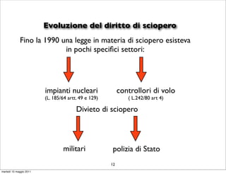 Evoluzione del diritto di sciopero
             Fino la 1990 una legge in materia di sciopero esisteva
                           in pochi speciﬁci settori:




                         impianti nucleari                 controllori di volo
                         (L. 185/64 artt. 49 e 129)           ( L.242/80 art 4)

                                        Divieto di sciopero



                                 militari             polizia di Stato
                                                      12
martedì 10 maggio 2011
 