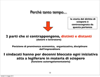 Perchè tanto tempo....
                                                                    la storia del diritto di
                                                                          sciopero è
                                                                      contrassegnata da
                                                                       questa partenza



        2 parti che si contrappongono, distinti e distanti
                                      (datore e lavoratore)

                   Posizione di preminenza economica, organizzativa, disciplinare
                                         dell’imprenditore

     I sindacati hanno per decenni bloccato ogni iniziativa
             atta a legiferare in materia di sciopero
                                  (funzione autoregolamentatoria)



                                                 13
martedì 10 maggio 2011
 