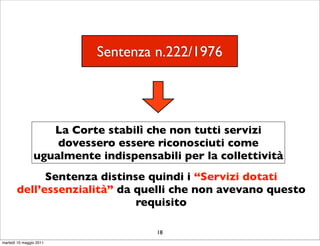 Sentenza n.222/1976




                   La Corte stabilì che non tutti servizi
                    dovessero essere riconosciuti come
                ugualmente indispensabili per la collettività
             Sentenza distinse quindi i “Servizi dotati
       dell’essenzialità” da quelli che non avevano questo
                             requisito

                                      18
martedì 10 maggio 2011
 