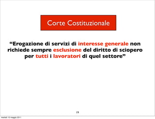 Corte Costituzionale

        “Erogazione di servizi di interesse generale non
       richiede sempre esclusione del diritto di sciopero
             per tutti i lavoratori di quel settore”




                                  19
martedì 10 maggio 2011
 