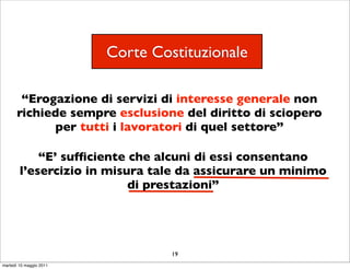 Corte Costituzionale

        “Erogazione di servizi di interesse generale non
       richiede sempre esclusione del diritto di sciopero
             per tutti i lavoratori di quel settore”

            “E’ sufﬁciente che alcuni di essi consentano
        l’esercizio in misura tale da assicurare un minimo
                           di prestazioni”




                                  19
martedì 10 maggio 2011
 