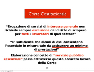 Corte Costituzionale

        “Erogazione di servizi di interesse generale non
       richiede sempre esclusione del diritto di sciopero
             per tutti i lavoratori di quel settore”

            “E’ sufﬁciente che alcuni di essi consentano
        l’esercizio in misura tale da assicurare un minimo
                           di prestazioni”
         Elaborazione concetto di “servizio pubblico
     essenziale” passa attraverso questo accurato lavoro
                          della Corte
                                  19
martedì 10 maggio 2011
 