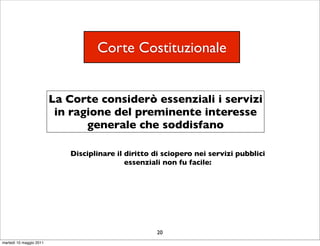 Corte Costituzionale


                         La Corte considerò essenziali i servizi
                          in ragione del preminente interesse
                                generale che soddisfano

                            Disciplinare il diritto di sciopero nei servizi pubblici
                                            essenziali non fu facile:




                                                    20
martedì 10 maggio 2011
 