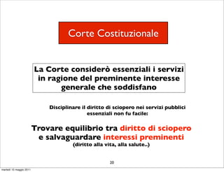 Corte Costituzionale


                         La Corte considerò essenziali i servizi
                          in ragione del preminente interesse
                                generale che soddisfano

                             Disciplinare il diritto di sciopero nei servizi pubblici
                                             essenziali non fu facile:

                         Trovare equilibrio tra diritto di sciopero
                          e salvaguardare interessi preminenti
                                      (diritto alla vita, alla salute..)


                                                      20
martedì 10 maggio 2011
 