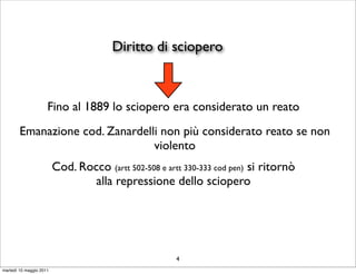 Diritto di sciopero



                     Fino al 1889 lo sciopero era considerato un reato
        Emanazione cod. Zanardelli non più considerato reato se non
                                 violento
                         Cod. Rocco (artt 502-508 e artt 330-333 cod pen) si ritornò
                                 alla repressione dello sciopero




                                                       4
martedì 10 maggio 2011
 