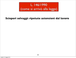 L. 146/1990
                         (come si arrivò alla legge)

           Scioperi selvaggi: ripetute astensioni dal lavoro




                                     22
martedì 10 maggio 2011
 