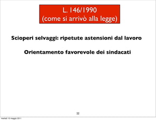 L. 146/1990
                               (come si arrivò alla legge)

           Scioperi selvaggi: ripetute astensioni dal lavoro

                         Orientamento favorevole dei sindacati




                                           22
martedì 10 maggio 2011
 