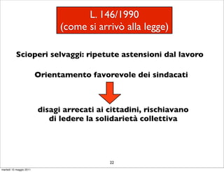L. 146/1990
                               (come si arrivò alla legge)

           Scioperi selvaggi: ripetute astensioni dal lavoro

                         Orientamento favorevole dei sindacati



                         disagi arrecati ai cittadini, rischiavano
                            di ledere la solidarietà collettiva




                                            22
martedì 10 maggio 2011
 