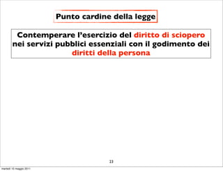 Punto cardine della legge

         Contemperare l’esercizio del diritto di sciopero
        nei servizi pubblici essenziali con il godimento dei
                       diritti della persona




                                      23
martedì 10 maggio 2011
 