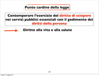 Punto cardine della legge

         Contemperare l’esercizio del diritto di sciopero
        nei servizi pubblici essenziali con il godimento dei
                       diritti della persona
                         Diritto alla vita e alla salute




                                         23
martedì 10 maggio 2011
 